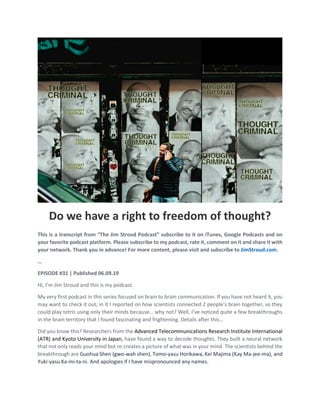 Do we have a right to freedom of thought?
This is a transcript from “The Jim Stroud Podcast” subscribe to it on iTunes, Google Podcasts and on
your favorite podcast platform. Please subscribe to my podcast, rate it, comment on it and share it with
your network. Thank you in advance! For more content, please visit and subscribe to JimStroud.com.
…
EPISODE #31 | Published 06.09.19
Hi, I’m Jim Stroud and this is my podcast.
My very first podcast in this series focused on brain to brain communication. If you have not heard it, you
may want to check it out; in it I reported on how scientists connected 2 people’s brain together, so they
could play tetris using only their minds because… why not? Well, I’ve noticed quite a few breakthroughs
in the brain territory that I found fascinating and frightening. Details after this…
Did you know this? Researchers from the Advanced Telecommunications Research Institute International
(ATR) and Kyoto University in Japan, have found a way to decode thoughts. They built a neural network
that not only reads your mind but re-creates a picture of what was in your mind. The scientists behind the
breakthrough are Guohua Shen (gwo-wah shen), Tomo-yasu Horikawa, Kei Majima (Kay Ma-jee-ma), and
Yuki-yasu Ka-mi-ta-ni. And apologies if I have mispronounced any names.
 
