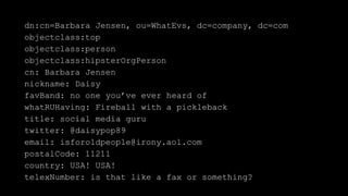 dn:cn=Barbara Jensen, ou=WhatEvs, dc=company, dc=com
objectclass:top
objectclass:person
objectclass:hipsterOrgPerson
cn: Barbara Jensen
nickname: Daisy
favBand: no one you’ve ever heard of
whatRUHaving: Fireball with a pickleback
title: social media guru
twitter: @daisypop89
email: isforoldpeople@irony.aol.com
postalCode: 11211
country: USA! USA!
telexNumber: is that like a fax or something?
 