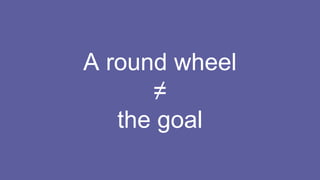 A round wheel
≠
the goal
 