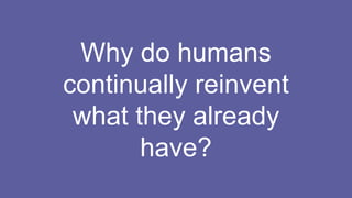Why do humans
continually reinvent
what they already
have?
 
