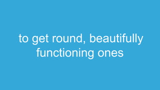 to get round, beautifully
functioning ones
 