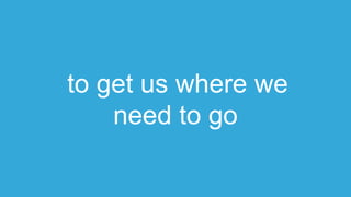 to get us where we
need to go
 