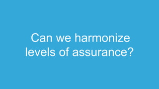 Can we harmonize
levels of assurance?
 