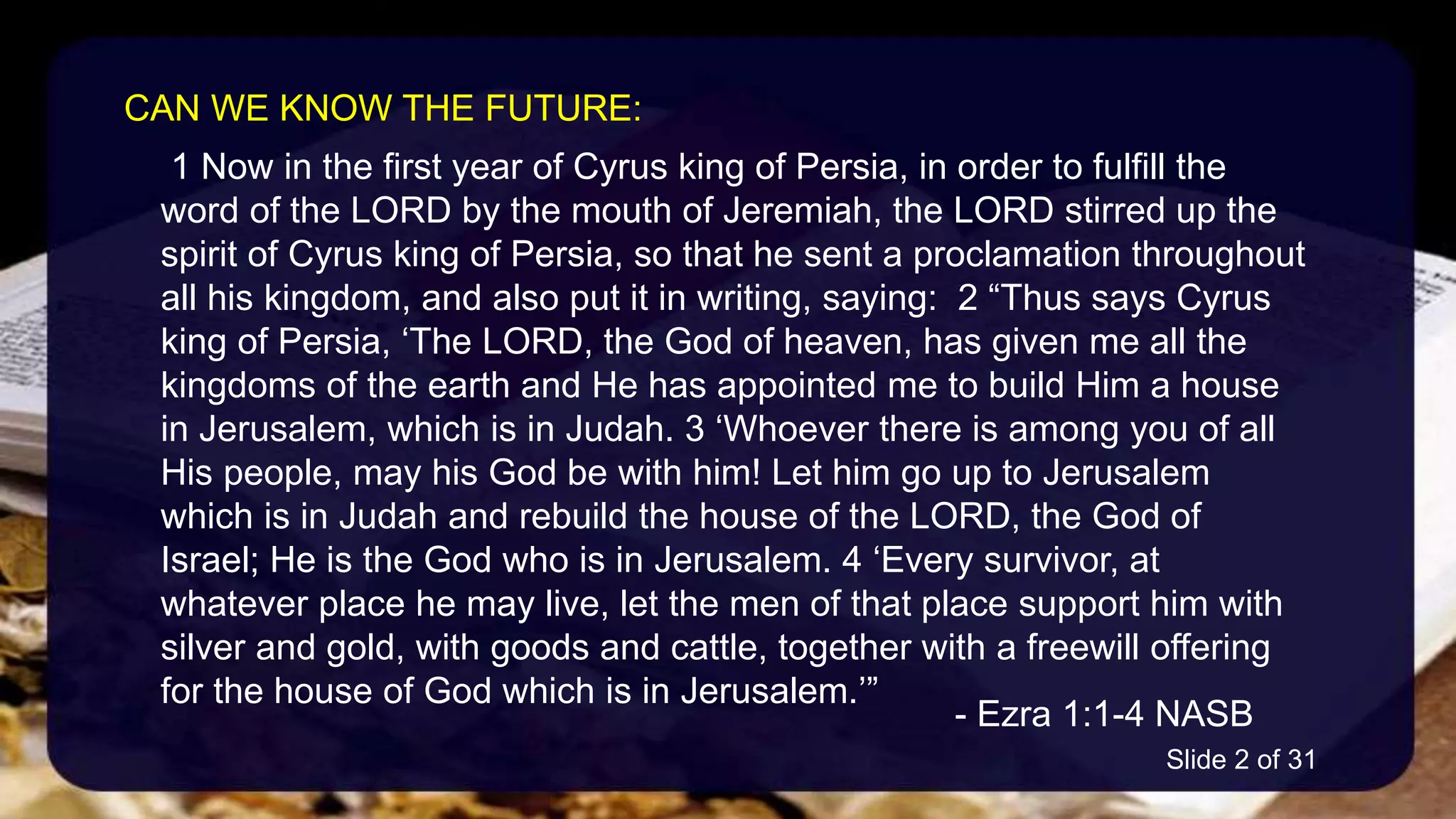 1 Now in the first year of Cyrus king of Persia, in order to fulfill the
word of the LORD by the mouth of Jeremiah, the LORD stirred up the
spirit of Cyrus king of Persia, so that he sent a proclamation throughout
all his kingdom, and also put it in writing, saying: 2 “Thus says Cyrus
king of Persia, ‘The LORD, the God of heaven, has given me all the
kingdoms of the earth and He has appointed me to build Him a house
in Jerusalem, which is in Judah. 3 ‘Whoever there is among you of all
His people, may his God be with him! Let him go up to Jerusalem
which is in Judah and rebuild the house of the LORD, the God of
Israel; He is the God who is in Jerusalem. 4 ‘Every survivor, at
whatever place he may live, let the men of that place support him with
silver and gold, with goods and cattle, together with a freewill offering
for the house of God which is in Jerusalem.’”
- Ezra 1:1-4 NASB
CAN WE KNOW THE FUTURE:
Slide 2 of 31
 