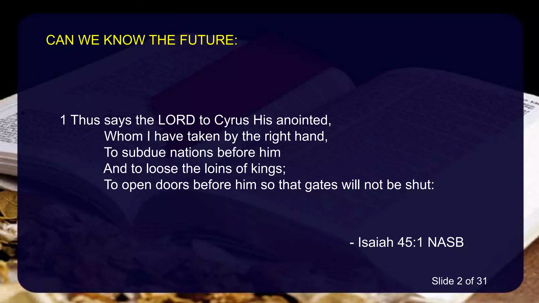 1 Thus says the LORD to Cyrus His anointed,
Whom I have taken by the right hand,
To subdue nations before him
And to loose the loins of kings;
To open doors before him so that gates will not be shut:
- Isaiah 45:1 NASB
CAN WE KNOW THE FUTURE:
Slide 2 of 31
 