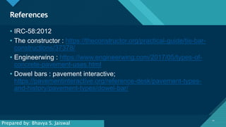 Click to edit Master title style
10
References
10
• IRC-58:2012
• The constructor : https://theconstructor.org/practical-guide/tie-bar-
constructions/37378/
• Engineerwing : https://www.engineerwing.com/2017/05/types-of-
concrete-pavement-uses.html
• Dowel bars : pavement interactive;
https://pavementinteractive.org/reference-desk/pavement-types-
and-history/pavement-types/dowel-bar/
Prepared by: Bhavya S. Jaiswal
 