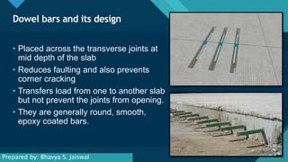 Click to edit Master title style
2
Dowel bars and its design
2
• Placed across the transverse joints at
mid depth of the slab
• Reduces faulting and also prevents
corner cracking
• Transfers load from one to another slab
but not prevent the joints from opening.
• They are generally round, smooth,
epoxy coated bars.
Prepared by: Bhavya S. Jaiswal
 