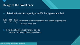 Click to edit Master title style
5
Design of the dowel bars
5
4. Take load transfer capacity as 40% if not given and find
0.4𝑃
𝑃𝑠
,
0.4𝑃
𝑃𝑓
,
0.4𝑃
𝑃𝑏
take which ever is maximum as a desire capacity and
P= design wheel load
5. Find the effective load transfer as 1.8𝑙
where, 𝑙 = radius of relative stiffness
Prepared by: Bhavya S. Jaiswal
 