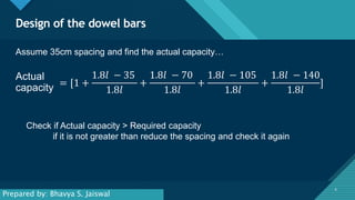 Click to edit Master title style
6
Design of the dowel bars
6
Actual
capacity = [1 +
1.8𝑙 − 35
1.8𝑙
+
1.8𝑙 − 70
1.8𝑙
+
1.8𝑙 − 105
1.8𝑙
+
1.8𝑙 − 140
1.8𝑙
]
Assume 35cm spacing and find the actual capacity…
Check if Actual capacity > Required capacity
if it is not greater than reduce the spacing and check it again
Prepared by: Bhavya S. Jaiswal
 