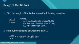 Click to edit Master title style
8
Design of the Tie bars
8
1. Find the length of the tie bar using the following equation…
𝜎𝑠𝑡×∅
2×𝜏𝑏𝑑
Where,
𝜎𝑠𝑡 = working tensile stress (17.50)
∅ = diameter of the bar (max 20mm)
𝜏𝑏𝑑 = bond strength (24.6)
2. Find out the spacing between the bars…
1000
𝐴𝑠𝑡
× 𝐴𝑟𝑒𝑎 𝑜𝑓 𝑠𝑖𝑛𝑔𝑙𝑒 𝑏𝑎𝑟
Prepared by: Bhavya S. Jaiswal
 