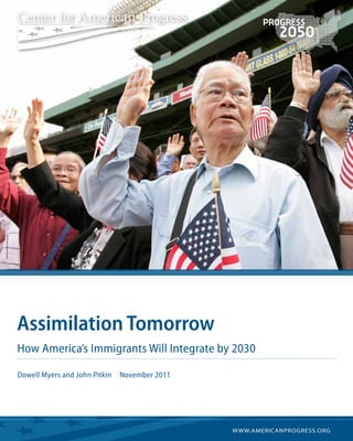 AP Photo/Steven Senne




                        Assimilation Tomorrow
                        How America’s Immigrants Will Integrate by 2030

                        Dowell Myers and John Pitkin   November 2011




                                                                       w w w.americanprogress.org
 