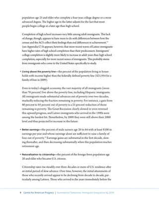 population age 25 and older who complete a four-year college degree or a more
    advanced degree. The higher age in the latter adjusts for the fact that most
    people begin college at a later age than high school.

    Completion of high school increases very little among adult immigrants. This lack
    of change, though, appears to have more to do with differences between how the
    census and the ACS collect their findings than real differences in achievement.13
    (see Appendix C) It appears, however, that more recent waves of Latino immigrants
    have higher rates of high school completion than their predecessors. Immigrants’
    college completion is slightly more likely to increase in adult years than high school
    completion, especially for more recent waves of immigrants. This probably stems
    from immigrants who come to the United States specifically to study.

•	 Living above the poverty line—the percent of the population living in house-
   holds with income higher than the federally defined poverty line ($21,954 for a
   family of four in 2009).

    Even in today’s sluggish economy, the vast majority of all immigrants (more
    than 70 percent) live above the poverty line, including Hispanic immigrants.
    All immigrants made substantial advances out of poverty over two decades,
    markedly reducing the fraction remaining in poverty. For instance, a gain from
    80 percent to 85 percent out of poverty is a 25 percent reduction of those
    remaining in poverty. The Great Recession clearly slowed or even reversed
    this upward progress, and Latino immigrants who arrived in the 1990s were
    among the hardest hit. Nonetheless, by 2009 they were still above their 2000
    level and thus projected to increase in the future.

•	 Better earnings—the percent of male earners age 20 to 64 with at least $100 in
   earnings per year and whose earnings alone are sufficient to raise a family of
   four out of poverty.14 Earnings gains are substantial in the first decade, slow-
   ing thereafter, and then decreasing substantially when this population reaches
   retirement age.

•	 Naturalization to citizenship—the percent of the foreign-born population age
   20 and older who became U.S. citizens.

    Citizenship rates rise steadily over three decades or more of U.S. residence after
    an initial period of slow advance. Over time, however, the initial attainments of
    those who recently arrived appear to be declining from decade to decade, par-
    ticularly among Latinos. Those who arrived in the years immediately before the



9    Center for American Progress | Assimilation Tomorrow: Immigrant Integration by 2030
 