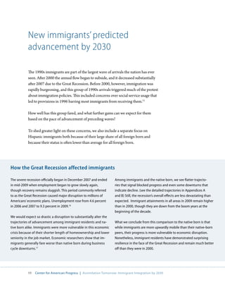 New immigrants’ predicted
           advancement by 2030

           The 1990s immigrants are part of the largest wave of arrivals the nation has ever
           seen. After 2000 the annual flow began to subside, and it decreased substantially
           after 2007 due to the Great Recession. Before 2000, however, immigration was
           rapidly burgeoning, and this group of 1990s arrivals triggered much of the protest
           about immigration policies. This included concerns over social service usage that
           led to provisions in 1996 barring most immigrants from receiving them.15

           How well has this group fared, and what further gains can we expect for them
           based on the pace of advancement of preceding waves?

           To shed greater light on these concerns, we also include a separate focus on
           Hispanic immigrants both because of their large share of all foreign born and
           because their status is often lower than average for all foreign born.




How the Great Recession affected immigrants

The severe recession officially began in December 2007 and ended     Among immigrants and the native born, we see flatter trajecto-
in mid-2009 when employment began to grow slowly again,              ries that signal blocked progress and even some downturns that
though recovery remains sluggish. This period commonly referred      indicate decline. (see the detailed trajectories in Appendices A
to as the Great Recession caused major disruption to millions of     and B) Still, the recession’s overall effects are less devastating than
Americans’ economic plans. Unemployment rose from 4.6 percent        expected. Immigrant attainments in all areas in 2009 remain higher
in 2006 and 2007 to 9.3 percent in 2009.16                           than in 2000, though they are down from the boom years at the
                                                                     beginning of the decade.
We would expect so drastic a disruption to substantially alter the
trajectories of advancement among immigrant residents and na-        What we conclude from this comparison to the native born is that
tive born alike. Immigrants were more vulnerable in this economic    while immigrants are more upwardly mobile than their native-born
crisis because of their shorter length of homeownership and lower    peers, their progress is more vulnerable to economic disruption.
seniority in the job market. Economic researchers show that im-      Nonetheless, immigrant residents have demonstrated surprising
migrants generally fare worse than native born during business       resilience in the face of the Great Recession and remain much better
cycle downturns.17                                                   off than they were in 2000.




           11   Center for American Progress | Assimilation Tomorrow: Immigrant Integration by 2030
 
