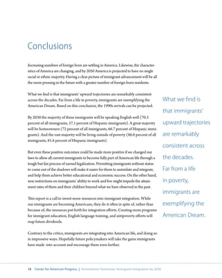Conclusions
Increasing numbers of foreign born are settling in America. Likewise, the character-
istics of America are changing, and by 2050 America is projected to have no single
racial or ethnic majority. Having a clear picture of immigrant advancement will be all
the more pressing in the future with a greater number of foreign-born residents.

What we find is that immigrants’ upward trajectories are remarkably consistent
across the decades. Far from a life in poverty, immigrants are exemplifying the            What we find is
American Dream. Based on this conclusion, the 1990s arrivals can be projected.
                                                                                           that immigrants’
By 2030 the majority of these immigrants will be speaking English well (70.3
percent of all immigrants, 57.1 percent of Hispanic immigrants). A great majority          upward trajectories
will be homeowners (72 percent of all immigrants, 66.7 percent of Hispanic immi-
grants). And the vast majority will be living outside of poverty (86.6 percent of all      are remarkably
immigrants, 81.6 percent of Hispanic immigrants).
                                                                                           consistent across
But even these positive outcomes could be made more positive if we changed our
laws to allow all current immigrants to become fully part of American life through a       the decades.
tough but fair process of earned legalization. Permitting immigrants without status
to come out of the shadows will make it easier for them to assimilate and integrate,       Far from a life
and help them achieve better educational and economic success. On the other hand,
new restrictions on immigrants’ ability to work and live might impede the attain-          in poverty,
ment rates of them and their children beyond what we have observed in the past.
                                                                                           immigrants are
This report is a call to invest more resources into immigrant integration. While
our immigrants are becoming Americans, they do it often in spite of, rather than           exemplifying the
because of, the resources put forth for integration efforts. Creating more programs
for immigrant education, English language training, and antipoverty efforts will           American Dream.
reap future dividends.

Contrary to the critics, immigrants are integrating into American life, and doing so
in impressive ways. Hopefully future policymakers will take the gains immigrants
have made into account and encourage them even further.




16   Center for American Progress | Assimilation Tomorrow: Immigrant Integration by 2030
 