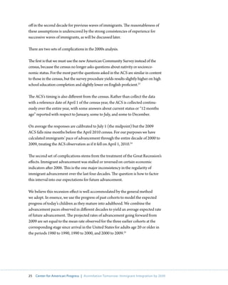 off in the second decade for previous waves of immigrants. The reasonableness of
these assumptions is underscored by the strong consistencies of experience for
successive waves of immigrants, as will be discussed later.

There are two sets of complications in the 2000s analysis.

The first is that we must use the new American Community Survey instead of the
census, because the census no longer asks questions about nativity or socioeco-
nomic status. For the most part the questions asked in the ACS are similar in content
to those in the census, but the survey procedure yields results slightly higher on high
school education completion and slightly lower on English proficient.23

The ACS’s timing is also different from the census. Rather than collect the data
with a reference date of April 1 of the census year, the ACS is collected continu-
ously over the entire year, with some answers about current status or “12 months
ago” reported with respect to January, some to July, and some to December.

On average the responses are calibrated to July 1 (the midpoint) but the 2009
ACS falls nine months before the April 2010 census. For our purposes we have
calculated immigrants’ pace of advancement through the entire decade of 2000 to
2009, treating the ACS observation as if it fell on April 1, 2010.24

The second set of complications stems from the treatment of the Great Recession’s
effects. Immigrant advancement was stalled or reversed on certain economic
indicators after 2006. This is the one major inconsistency in the regularity of
immigrant advancement over the last four decades. The question is how to factor
this interval into our expectations for future advancement.

We believe this recession effect is well accommodated by the general method
we adopt. In essence, we use the progress of past cohorts to model the expected
progress of today’s children as they mature into adulthood. We combine the
advancement paces observed in different decades to yield an average expected rate
of future advancement. The projected rates of advancement going forward from
2009 are set equal to the mean rate observed for the three earlier cohorts at the
corresponding stage since arrival in the United States for adults age 20 or older in
the periods 1980 to 1990, 1990 to 2000, and 2000 to 2009.25




25   Center for American Progress | Assimilation Tomorrow: Immigrant Integration by 2030
 