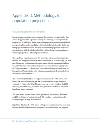 Appendix D: Methodology for
population projection

Population projections for immigrants

Immigrants go through the same changes as the rest of the population after they
arrive: They grow older, experience fertility and mortality, and also potentially
emigrate out of the United States. An accurate population projection model must
incorporate all these effects and play out their logical implications for the foreign-
born population’s future status. The primary benefit of a population model is to
provide a more richly detailed profile of the evolving foreign-born population—
not simply to produce a different population total.

The population projections used in this report take into account immigrant gen-
erations and foreign-born duration in the United States in addition to age, sex, and
race. The current projections in this report are the latest in a series that has been
under development for more than 15 years.27 The projections are fully reported
in “Projections of the U.S. Population, 2010-2030 by Immigrant Generation and
Foreign-Born Duration in the U.S.” with a summary of methods and underlying
assumptions presented here.28

The base for the 2011 edition of our projection series is the 2000 census popu-
lation (100 percent) counts by age, sex, race, and Hispanic origin, integrated
with nativity (place of birth) and foreign-born year of entry based on the 2000
census (5 percent PUMS); and native-born generation based on 2000 Current
Population Survey estimates.

The 2000 census has two critical advantages. Data in the necessary detail were
available at the time of modeling, in early 2011, and they include the needed
nativity and year of entry characteristics.

Population data from the 2010 census with age-sex-race characteristics have since
become available. But these more current data are insufficient for our purposes




27   Center for American Progress | Assimilation Tomorrow: Immigrant Integration by 2030
 