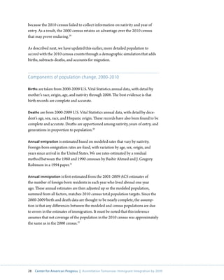 because the 2010 census failed to collect information on nativity and year of
entry. As a result, the 2000 census retains an advantage over the 2010 census
that may prove enduring.29

As described next, we have updated this earlier, more detailed population to
accord with the 2010 census counts through a demographic simulation that adds
births, subtracts deaths, and accounts for migration.



Components of population change, 2000-2010

Births are taken from 2000-2009 U.S. Vital Statistics annual data, with detail by
mother’s race, origin, age, and nativity through 2008. The best evidence is that
birth records are complete and accurate.

Deaths are from 2000-2009 U.S. Vital Statistics annual data, with detail by dece-
dent’s age, sex, race, and Hispanic origin. These records have also been found to be
complete and accurate. Deaths are apportioned among nativity, years of entry, and
generations in proportion to population.30

Annual emigration is estimated based on modeled rates that vary by nativity.
Foreign-born emigration rates are fixed, with variation by age, sex, origin, and
years since arrival in the United States. We use rates estimated by a residual
method between the 1980 and 1990 censuses by Bashir Ahmed and J. Gregory
Robinson in a 1994 paper.31

Annual immigration is first estimated from the 2001-2009 ACS estimates of
the number of foreign-born residents in each year who lived abroad one year
ago. These annual estimates are then adjusted up so the modeled population,
summed from all factors, matches 2010 census total population targets. Since the
2000-2009 birth and death data are thought to be nearly complete, the assump-
tion is that any differences between the modeled and census populations are due
to errors in the estimates of immigration. It must be noted that this inference
assumes that net coverage of the population in the 2010 census was approximately
the same as in the 2000 census.32




28   Center for American Progress | Assimilation Tomorrow: Immigrant Integration by 2030
 