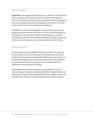 About the authors

Dowell Myers, a demographer and urban planner, is a professor in the USC School
of Policy, Planning, and Development where he is director of the Population
Dynamics Research Group. Myers has authored numerous studies of the temporal
dynamics of immigrant advancement and integration and is author of the books
Analysis with Local Census Data and Immigrants and Boomers.

John Pitkin, an economist and demographer, is a senior research associate in the
Population Dynamics Research Group of the USC School of Policy, Planning, and
Development. He also is president of Analysis and Forecasting, Inc., located in
Cambridge, Massachusetts. He has developed methods for modeling and projecting
the advancement of immigrants and is a long-time collaborator with Dr. Myers.



Acknowledgments

The authors gratefully acknowledge the MacArthur Foundation for supporting
the research that is summarized in this report. Early support that was essential
for this project’s development was provided by Ali Noorani, executive director of
the National Immigration Forum. The resource support of the USC Population
Dynamics Research Group was essential, as was the excellent assistance by
MiYoung Kim with the projection modeling.

Outstanding research and editorial assistance was provided by the Center for
American Progress. The author would like to thank Philip E. Wolgin for his key coor-
dinating effort, Angela M. Kelley and Marshall Fitz for their editing and advice, and
Sarah Jane Glynn, Ann Garcia, and Mayu Takeda for their production assistance.




31   Center for American Progress | Assimilation Tomorrow: Immigrant Integration by 2030
 