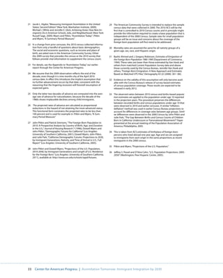 21 Jacob L. Vigdor, “Measuring Immigrant Assimilation in the United          29 The American Community Survey is intended to replace the sample
   States: Second Edition” (New York: Manhattan Institute, 2009);               census data that were collected in 2000. The 2010 ACS will be the
   Michael J. White and Jennifer E. Glick, Achieving Anew: How New Im-          first that is controlled to 2010 Census counts and in principle might
   migrants Do in American Schools, Jobs, and Neighborhoods (New York:          provide the information required to create a base population that is
   Russell Sage, 2009); Myers and Pitkin, “Assimilation Today”; Pitkin          independent of the 2000 Census. Sample sizes for small population
   and Myers, “A Summary Period Measure.”                                       groups will be an issue and concerns about the coverage of the
                                                                                foreign-born population will first need to be addressed.
22 In a change from prior censuses, the 2010 census collected informa-
   tion from only a handful of questions about basic demographics.           30 Mortality rates are assumed the same for all nativity groups of a
   The social and economic questions, such as income and place of               given age, sex, race, and Hispanic origin.
   birth, are asked now in the American Community Survey. Either
   the 2009 survey that precedes the census or the 2010 survey that          31 Bashir Ahmed and J. Gregory Robinson, Estimates of Emigration of
   follows provide vital information to supplement the census count.            the Foreign Born Population 1980-1990 (Department of Commerce,
                                                                                1994). These rates are lower than those estimated by Van Hook and
23 For details, see the Appendix to “Assimilation Today,” our earlier           others from matched Current Population Survey data and above
   report through the Center for American Progress.                             those currently used by the Census Bureau. Jennifer Van Hook and
                                                                                others, “Foreign-Born Emigration: A New Approach and Estimates
24 We assume that the 2009 observation reflects the end of the                  Based on Matched CPS Files,” Demography 43 (2) (2006): 361–382.
   decade, even though it is nine months shy of the April 2010
   census date. In effect this introduces the implicit assumption that       32 Evidence on the validity of this assumption will only become avail-
   no further advancement occurs by that date, consistent with the              able with the Census Bureau’s release of survey-based estimates
   reasoning that the lingering recession will forestall resumption of          of census population coverage. These results are expected to be
   expected gains.                                                              released in early 2012.

25 Only the latter two decades of advance are computed into the aver-        33 The observed ratios between 2010 census and births-based popula-
   age rate of advance for naturalization, because the decade of the            tion estimates are applied to the population under age 10 reported
   1980s shows implausible declines among child immigrants.                     in the projection years. This procedure preserves the differences
                                                                                between recorded births and census populations under age 10 that
26 The projected rates of advance are calculated as proportional                were observed in 2010 and earlier censuses. A similar “inflation-
   reductions in the hazard of not attaining the more advanced status.          deflation” method was used in earlier Census Bureau projections to
   This functional form constrains the projected rates to be less than          account for differences in coverage rates between age groups. Simil-
   100 percent and is used for example in: Pitkin and Myers, “A Sum-            iar differences were observed in the 2000 Census by John Pitkin and
   mary Period Measure.”                                                        Julie Park, “The Gap Between Births and Census Counts of Children
                                                                                Born in California: Undercount or Transnational Movement?” Paper
27 John Pitkin and Patrick Simmons, “The Foreign-Born Population to             presented at the annual meeting of the Population Association of
   2010: A Prospective Analysis by Country of Birth, Age, and Duration          America, Philadelphia, 2005.
   in the U.S.,” Journal of Housing Research 7 (1996); Dowell Myers and
   John Pitkin, “Demographic Futures for California” (Los Angeles:           34 This is taken from ACS estimates of birthplace of foreign-born
   University of Southern California, 2001); Dowell Myers, John Pitkin,         persons who lived abroad one year ago. Age and sex are assigned
   and Julie Park, “California Demographic Futures: Projections to 2030,        to immigrants from each origin in the same proportions as recent
   by Immigrant Generations, Nativity, and Time of Arrival in U.S., Full        immigrants in the 2000 census.
   Report” (Los Angeles: University of Southern California, 2005).
                                                                             35 Pitkin and Myers, “Projections of the U.S. Population.”
28 John Pitkin and Dowell Myers, “Projections of the U.S. Population,
   2010-2040, by Immigrant Generations and Length of U.S. Residence          36 Jeffrey S. Passel and D’Vera Cohn, “U.S. Population Projections: 2005-
   for the Foreign Born.” (Los Angeles: University of Southern California,      2050” (Washington: Pew Hispanic Center, 2005).
   2011), available at: http://www.usc.edu/schools/sppd/futures.




33    Center for American Progress | Assimilation Tomorrow: Immigrant Integration by 2030
 