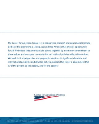 The Center for American Progress is a nonpartisan research and educational institute
   dedicated to promoting a strong, just and free America that ensures opportunity
   for all. We believe that Americans are bound together by a common commitment to
   these values and we aspire to ensure that our national policies reflect these values.
   We work to find progressive and pragmatic solutions to significant domestic and
   international problems and develop policy proposals that foster a government that
   is “of the people, by the people, and for the people.”




1333 H Street, NW, 10tH Floor, WaSHiNgtoN, DC 20005 • tel: 202-682-1611 • Fax: 202-682-1867 • WWW.ameriCaNprogreSS.org
 