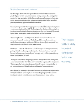Why immigrant success is important

We should pay attention to immigrants’ future achievement because we will
greatly depend on their human resources in coming decades. The coming retire-
ment of the large generation of baby boomers, for example, is expected to create
urgent labor needs among private and public employers, and falling labor force
growth opens many opportunities for new workers.3

Likewise, immigrants help shore up programs such as Social Security, and losing them
would mean a significant shortfall.4 The housing market also depends increasingly on
immigrant households, who disproportionately own their own homes. Without their
buying power homeowners would find it harder to sell their properties.5

The coming decade is a pivotal period in the nation’s economic history and
deserves to be closely monitored. The findings of this study demonstrate how              Their success
rapidly the new immigrant residents are likely to advance. Their success will be a
vitally important contribution to the new economy.                                        will be a vitally
What we as a nation do in the future—whether we pass an immigration reform                important
package that allows all immigrants living in the shadows to become legal and
become full and productive members of society or not—will have a great impact             contribution
on our progress going forward.
                                                                                          to the new
This report demonstrates the great potential of immigrant residents. Immigrants
do not remain mired in their status as newcomers but surge ahead on many scores.          economy.
Their progress has been extraordinary and it could become even greater but for
the growing number of obstacles placed in the path of many immigrants.

One of the main criteria that should be considered in debates over comprehensive
immigration reform is how might we maximize the great potential of our new
immigrant residents so that they can contribute even more to our nation.




3   Center for American Progress | Assimilation Tomorrow: Immigrant Integration by 2030
 