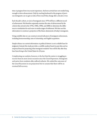 time or progress from very recent experience. And new arrivals have not resided long
enough to show advancement. Only by reaching backward to the progress of previ-
ous immigrants can we gain an idea of how much they change after a decade or two.

Each decade’s cohort, or wave of immigrants since 1970 will have a different record
of achievement. We therefore separately examine the rates of advancement by the
cohorts that arrived in the 1970s, 1980s, 1990s, and 2000s to determine the differ-
ences or similarities for each wave in similar stages of settlement. We then use this
information to construct a projection of the future attainments of today’s immigrants.

Using available data we can construct several indicators of immigrant achievement,
including homeownership, rates of citizenship, and English acquisition.

Simple reliance on current information or political rhetoric is not a reliable base for
judgment. Instead, this study provides a credible analysis based on past data and an
empirical basis for projecting what immigrant residents’ lives will be like after they
have been living in the United States for 20 years.

Complicating our analysis, however, is the fact that the nation is struggling to
recover from its most severe recession since the Great Depression. Immigrants
and native-born residents alike suffered setbacks. We embed the outcomes of
the Great Recession in our projections but we assume that there will be an
eventual full recovery.




5   Center for American Progress | Assimilation Tomorrow: Immigrant Integration by 2030
 