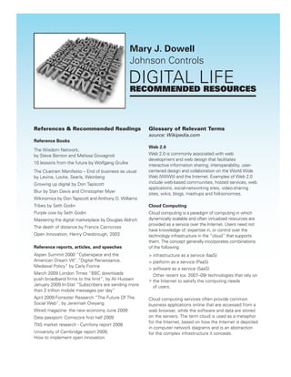 Mary J. Dowell
                                                Johnson Controls

                                                DIGITAL LIFE
                                                RECOMMENDED RESOURCES



References & Recommended Readings                      Glossary of Relevant Terms
                                                       source: Wikipedia.com
Reference Books
                                                       Web 2.0
The Wisdom Network,
by Steve Benton and Melissa Giovagnoli                 Web 2.0 is commonly associated with web
                                                       development and web design that facilitates
10 lessons from the future by Wolfgang Grulke
                                                       interactive information sharing, interoperability, user-
The Cluetrain Manifesto – End of business as usual     centered design and collaboration on the World Wide
by Levine, Locke, Searls, Weinberg                     Web (WWW) and the Internet. Examples of Web 2.0
Growing up digital by Don Tapscott                     include web-based communities, hosted services, web
                                                       applications, social-networking sites, video-sharing
Blur by Stan Davis and Christopher Myer
                                                       sites, wikis, blogs, mashups and folksonomies.
Wikinomics by Don Tapscott and Anthony D. Williams
Tribes by Seth Godin                                   Cloud Computing
Purple cow by Seth Godin                               Cloud computing is a paradigm of computing in which
Mastering the digital marketplace by Douglas Aldrich   dynamically scalable and often virtualized resources are
                                                       provided as a service over the Internet. Users need not
The death of distance by Francis Cairncross
                                                       have knowledge of, expertise in, or control over the
Open Innovation, Henry Chesbrough, 2003                technology infrastructure in the “cloud” that supports
                                                       them. The concept generally incorporates combinations
Reference reports, articles, and speeches              of the following:
Aspen Summit 2000 “Cyberspace and the                  > infrastructure as a service (IaaS)
American Dream VII”,”Digital Renaissance,              > platform as a service (PaaS)
Medieval Policy” by Carly Fiorina
                                                       > software as a service (SaaS)
March 2009 London Times “BBC downloads                   Other recent (ca. 2007–09) technologies that rely on
push broadband ﬁrms to the limit”, by Ali Hussain      > the Internet to satisfy the computing needs
January 2009 In-Stat “Subscribers are sending more       of users.
than 2 trillion mobile messages per day”
April 2009 Forrester Research “The Future Of The       Cloud computing services often provide common
Social Web”, by Jeremiah Owyang                        business applications online that are accessed from a
Wired magazine- the new economy June 2009              web browser, while the software and data are stored
Data passport- Comscore ﬁrst half 2009                 on the servers. The term cloud is used as a metaphor
                                                       for the Internet, based on how the Internet is depicted
TNS market research - Cymfony report 2008
                                                       in computer network diagrams and is an abstraction
University of Cambridge report 2009,                   for the complex infrastructure it conceals.
How to implement open innovation
 