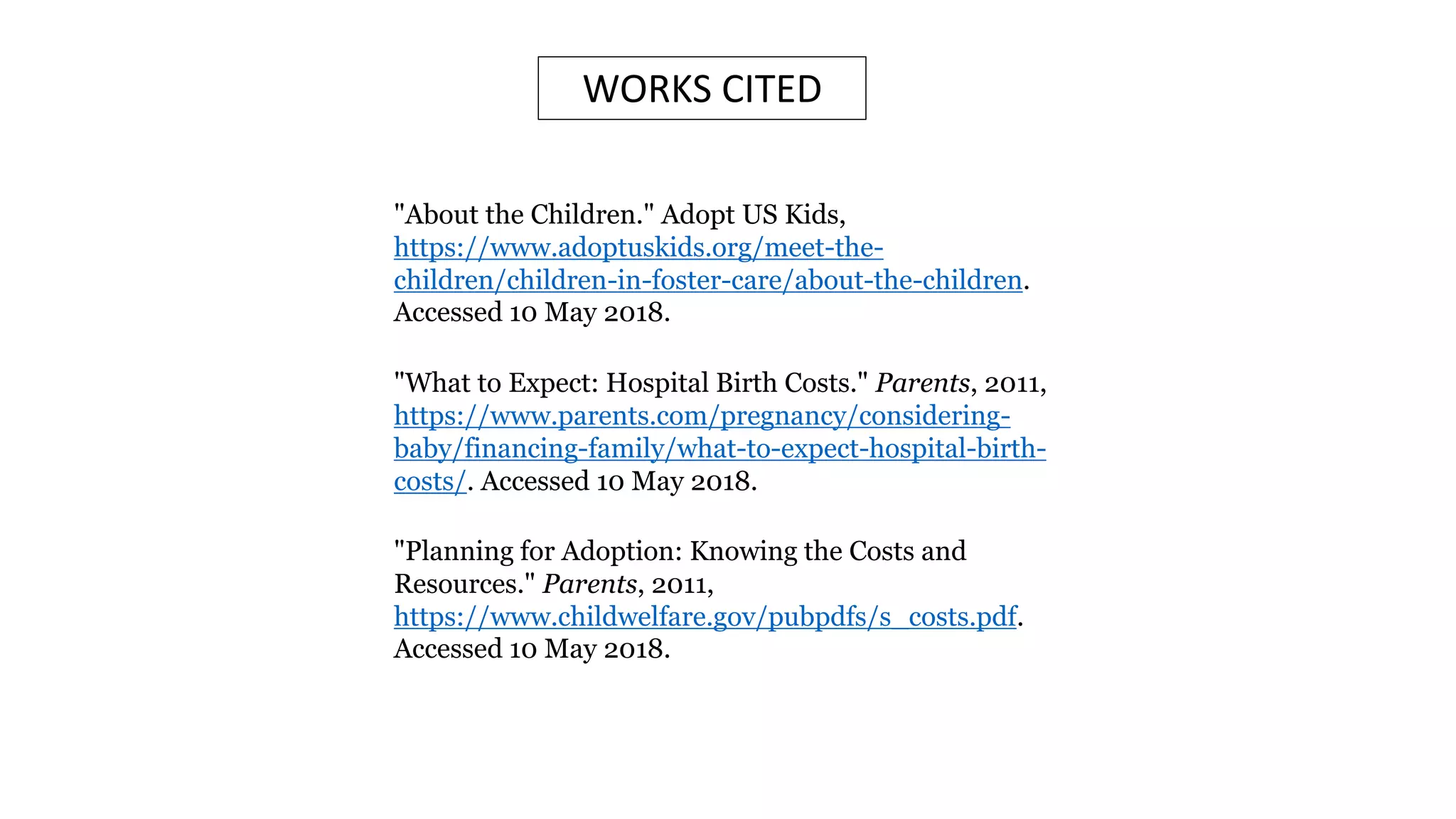 WORKS CITED
"What to Expect: Hospital Birth Costs." Parents, 2011,
https://www.parents.com/pregnancy/considering-
baby/financing-family/what-to-expect-hospital-birth-
costs/. Accessed 10 May 2018.
"About the Children." Adopt US Kids,
https://www.adoptuskids.org/meet-the-
children/children-in-foster-care/about-the-children.
Accessed 10 May 2018.
"Planning for Adoption: Knowing the Costs and
Resources." Parents, 2011,
https://www.childwelfare.gov/pubpdfs/s_costs.pdf.
Accessed 10 May 2018.
 