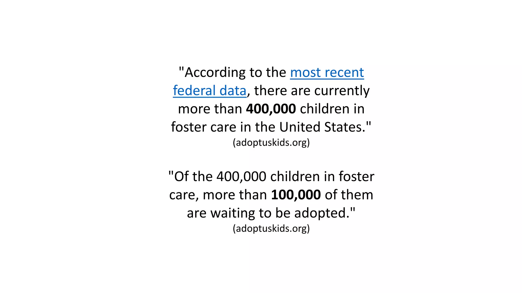 "According to the most recent
federal data, there are currently
more than 400,000 children in
foster care in the United States."
(adoptuskids.org)
"Of the 400,000 children in foster
care, more than 100,000 of them
are waiting to be adopted."
(adoptuskids.org)
 