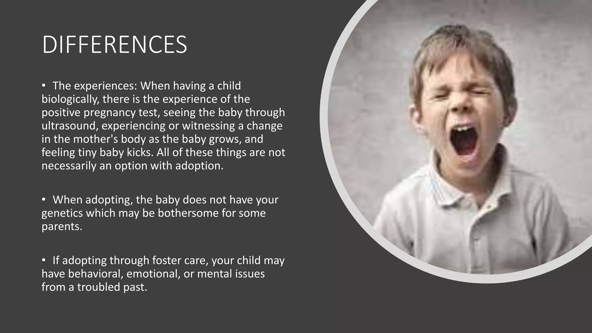 DIFFERENCES
• The experiences: When having a child
biologically, there is the experience of the
positive pregnancy test, seeing the baby through
ultrasound, experiencing or witnessing a change
in the mother's body as the baby grows, and
feeling tiny baby kicks. All of these things are not
necessarily an option with adoption.
• When adopting, the baby does not have your
genetics​ which may be bothersome for some
parents.
• If adopting through foster care, your child may
have behavioral, emotional, or mental issues
from a troubled past.
 