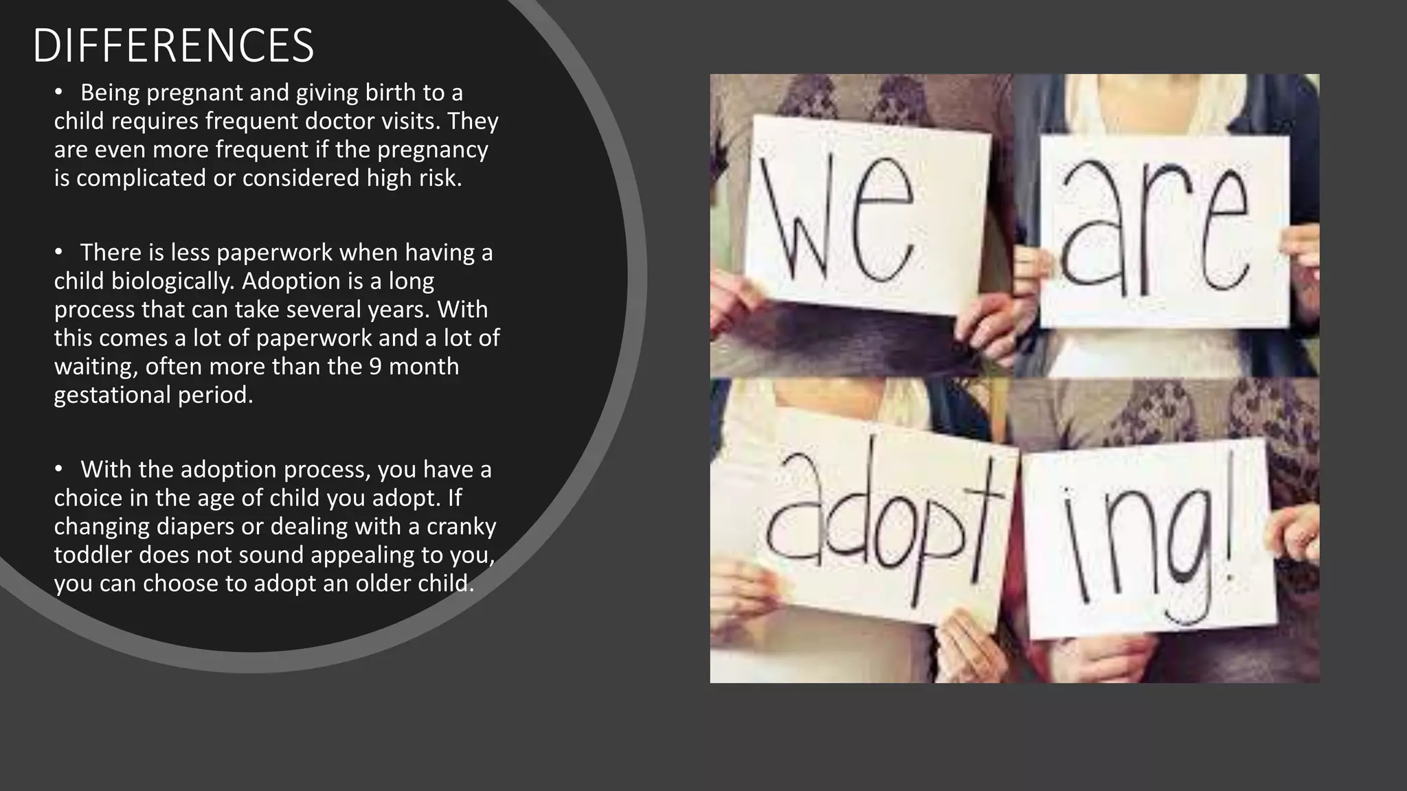 DIFFERENCES
• Being pregnant and giving birth to a
child requires frequent doctor visits. They
are even more frequent if the pregnancy
is complicated or considered high risk.
• There is less paperwork when having a
child biologically. Adoption is a long
process that can take several years. With
this comes a lot of paperwork and a lot of
waiting, often more than the 9 month
gestational period.
• With the adoption process, you have a
choice in the age of child you adopt. If
changing diapers or dealing with a cranky
toddler does not sound appealing to you,
you can choose to adopt an older child.
 
