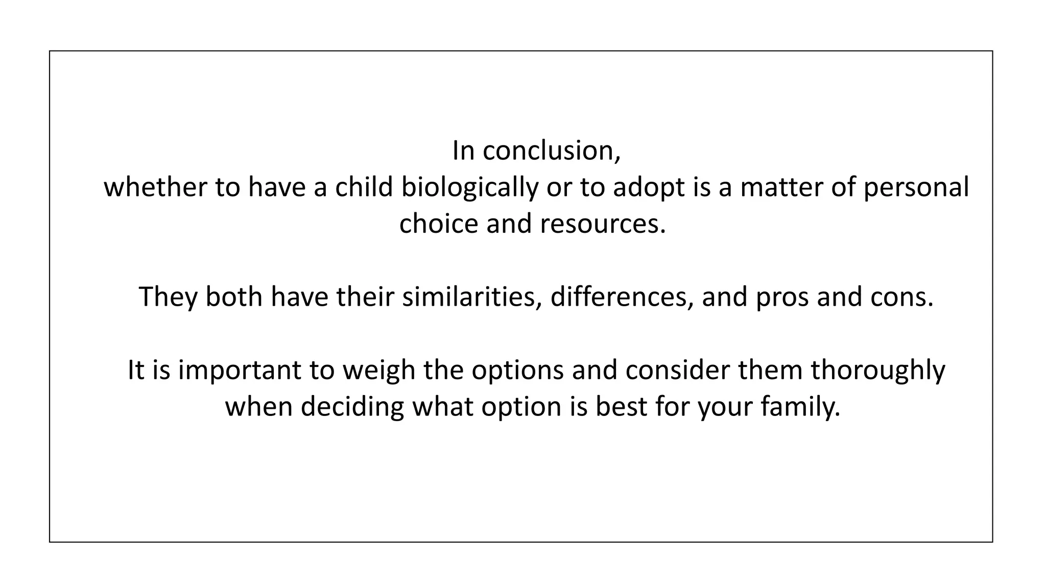 In conclusion,
whether to have a child biologically or to adopt is a matter of personal
choice and resources.
They both have their similarities, differences, and pros and cons.
It is important to weigh the options and consider them thoroughly
when deciding what option is best for your family.
 