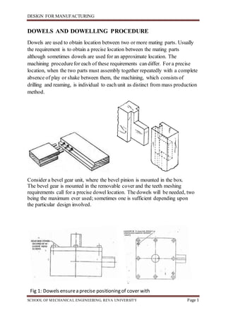 DESIGN FOR MANUFACTURING
SCHOOL OF MECHANICAL ENGINEERING, REVA UNIVERSITY Page 1
DOWELS AND DOWELLING PROCEDURE
Dowels are used to obtain location between two or more mating parts. Usually
the requirement is to obtain a precise location between the mating parts
although sometimes dowels are used for an approximate location. The
machining procedurefor each of these requirements can differ. For a precise
location, when the two parts must assembly together repeatedly with a complete
absence of play or shake between them, the machining, which consists of
drilling and reaming, is individual to each unit as distinct from mass production
method.
Consider a bevel gear unit, where the bevel pinion is mounted in the box.
The bevel gear is mounted in the removable cover and the teeth meshing
requirements call for a precise dowel location. The dowels will be needed, two
being the maximum ever used; sometimes one is sufficient depending upon
the particular design involved.
Fig 1: Dowels ensurea precise positioning of cover with
box
 