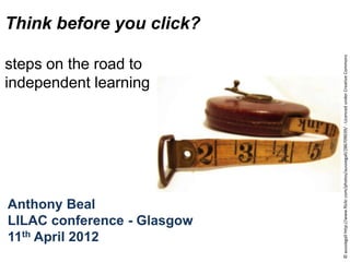 Think before you click?




                             © aussiegall http://www.flickr.com/photos/aussiegall/286709039/ - Licenced under Creative Commons
steps on the road to
independent learning




Anthony Beal
LILAC conference - Glasgow
11th April 2012
 