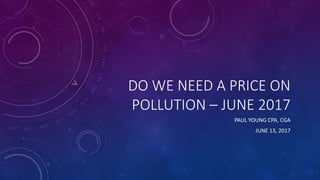 DO WE NEED A PRICE ON
POLLUTION – JUNE 2017
PAUL YOUNG CPA, CGA
JUNE 13, 2017
 