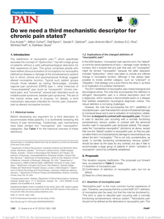 Topical Review
Do we need a third mechanistic descriptor for
chronic pain states?
Eva Koseka,
*, Milton Cohenb
, Ralf Baronc
, Gerald F. Gebhartd
, Juan-Antonio Micoe
, Andrew S.C. Ricef
,
Winfried Riefg
, A. Kathleen Slukah
1. Introduction
The redefinition of neuropathic pain,23
which specifically
excludes the concept of “dysfunction,” has left a large group
of patients without a valid pathophysiological descriptor for
their experience of pain. This group comprises people who
have neither obvious activation of nociceptors nor neuropathy
(defined as disease or damage of the somatosensory system)
but in whom clinical and psychophysical findings suggest
altered nociceptive function. Typical such patient groups
include those labelled as having fibromyalgia, complex
regional pain syndrome (CRPS) type 1, other instances of
“musculoskeletal” pain (such as “nonspecific” chronic low-
back pain), and “functional” visceral pain disorders (such as
irritable bowel syndrome, bladder pain syndrome). The aim of
this topical review was to propose, for debate, a third
mechanistic descriptor intended for chronic pain character-
ized by altered nociceptive function.
1.1. Historical review
Before developing any argument for a third descriptor to
accommodate these patients, it is worthwhile reviewing the
history of pain terminology. Traditionally, pain mechanisms
have been divided into “nociceptive” and “neuropathic”
categories. See Table 1 for the historical overview of these
definitions.
1.2. Implications of the changed definition of
“neuropathic pain”
In the 2005 iteration, “nociceptive” pain was the norm, the “default”
or common sense experience of injury 5 damage #pain, familiar to
humans. But it evolved that any pain that was not “nociceptive”
might be termed “neuropathic” because the latter descriptor
included “dysfunction,” which was taken to include any inferred
change in nociceptive function. Although it has always been
possible to invoke another category, such as “unknown” or
“idiopathic,” that strategy runs a poor third to the other 2, as there
is no implication of a putative mechanism.
The 2011 redefinition of neuropathic pain makes biological and
etymological sense. The note that accompanies this definition is
stringent: Neuropathic pain is a clinical description (and not
a diagnosis), which requires a demonstrable lesion or a disease
that satisfies established neurological diagnostic criteria. This
robust definition is not being challenged.
However, the note that accompanies the 2011 redefinition of
nociceptivepain—painthatarises fromactualorthreateneddamage
to nonneural tissue and is due to activation of nociceptors—states:
This term is designed to contrast with neuropathic pain. The term
is used to describe pain occurring with a normally functioning
somatosensory nervous system to contrast with the abnormal
function seen in neuropathic pain (emphasis added). This perpet-
uates the “nociceptive–neuropathic” dichotomy as above, except
that now the “default” position is neuropathic pain, so that any pain
conditionthat is not characterized bydamage toneuronaltissue may
attract the term “nociceptive.” This is not only counterintuitive, as
surely “a normally functioning somatosensory nervous system”
should be taken as the basis for any contrast, but also it fails to
accommodate a large group of patients in whom “activation of
nociceptors” cannot be confidently established.
2. Proposals
This situation requires clarification. The proposals put forward
here, as presented in Table 2, include:
(1) Assertion of nociceptive pain
(2) Confirmation of definition of neuropathic pain, but not as
default
(3) Need for a third descriptor.
2.1. Assertion of nociceptive pain
“Nociceptive pain” is the most common human experience of
pain. Therefore, we propose that the current IASP 2011 definition
of nociceptive pain be used, but that the note be shortened to:
“The term is used to describe pain occurring with a normally
functioning somatosensory nervous system.” Nociceptive pain
should not be defined as the alternative to neuropathic pain. This
Sponsorships or competing interests that may be relevant to content are disclosed
at the end of this article.
a
Department of Clinical Neuroscience, Karolinska Institutet and Stockholm Spine
Center, Stockholm, Sweden, b
St Vincent’s Clinical School, UNSW Australia,
Sydney, Australia, c
Division of Neurological Pain Research and Therapy, De-
partment of Neurology, Universitaetsklinikum Schleswig-Holstein, Campus Kiel,
Kiel, Germany, d
Department of Anesthesiology, Center for Pain Research, School
of Medicine, University of Pittsburgh, Pittsburgh, PA, USA, e
Department of
Neuroscience, CIBER of Mental Health, CIBERSAM, University of Cadiz, Cadiz,
Spain, f
Department of Surgery and Cancer, Pain Research, Imperial College,
Chelsea and Westminster Hospital Campus, London, United Kingdom, g
Depart-
ment of Clinical Psychology and Psychotherapy, University of Marburg, Marburg,
Germany, h
Department of Physical Therapy and Rehabilitation Science, University
of Iowa, Iowa City, IA, USA
*Corresponding author. Address: Department of Clinical Neuroscience, Karolinska
Institutet, Nobels v ¨ag 9, 171 77 Stockholm, Sweden. Tel.: 146 8 7684082. E-mail
address: Eva.Kosek@ki.se (E. Kosek).
Supplemental digital content is available for this article. Direct URL citations appear
in the printed text and are provided in the HTML and PDF versions of this article on
the journal’s Web site (www.painjournalonline.com).
PAIN 157 (2016) 1382–1386
© 2016 International Association for the Study of Pain
http://dx.doi.org/10.1097/j.pain.0000000000000507
1382 E. Kosek et al.
·157 (2016) 1382–1386 PAIN®
Copyright Ó 2016 by the International Association for the Study of Pain. Unauthorized reproduction of this article is prohibited.
 