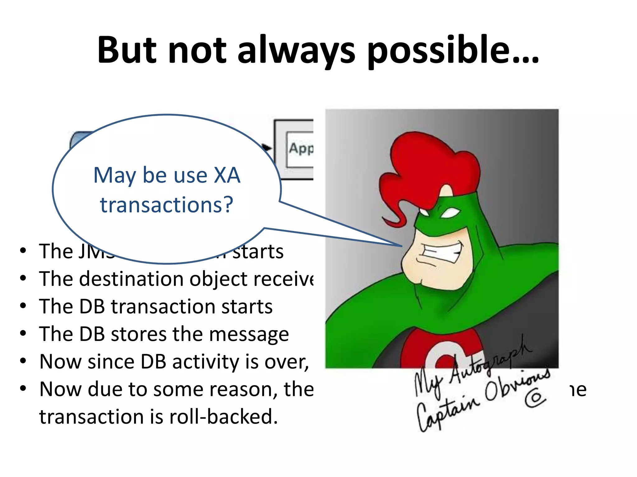 But not always possible…
• The JMS transaction starts
• The destination object receives the message
• The DB transaction starts
• The DB stores the message
• Now since DB activity is over, DB transaction commits
• Now due to some reason, the JMS transaction fails and the
transaction is roll-backed.
May be use XA
transactions?
 