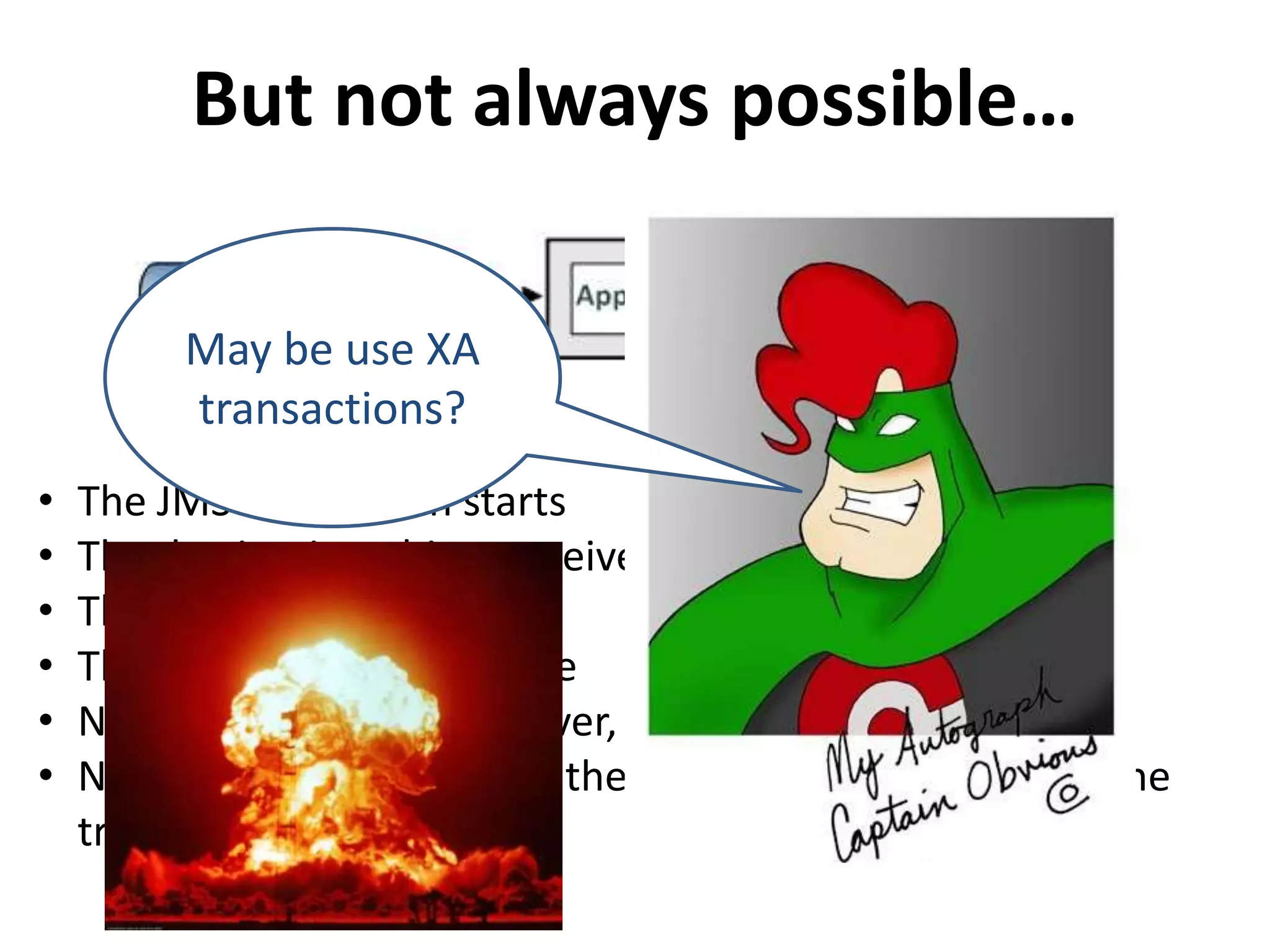 But not always possible…
• The JMS transaction starts
• The destination object receives the message
• The DB transaction starts
• The DB stores the message
• Now since DB activity is over, DB transaction commits
• Now due to some reason, the JMS transaction fails and the
transaction is roll-backed.
May be use XA
transactions?
 