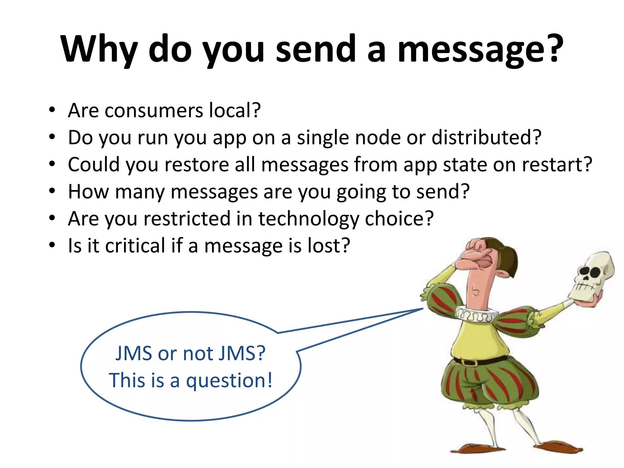 Why do you send a message?
• Are consumers local?
• Do you run you app on a single node or distributed?
• Could you restore all messages from app state on restart?
• How many messages are you going to send?
• Are you restricted in technology choice?
• Is it critical if a message is lost?
JMS or not JMS?
This is a question!
 