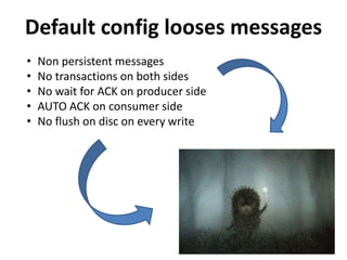 Default config looses messages
• Non persistent messages
• No transactions on both sides
• No wait for ACK on producer side
• AUTO ACK on consumer side
• No flush on disc on every write
 