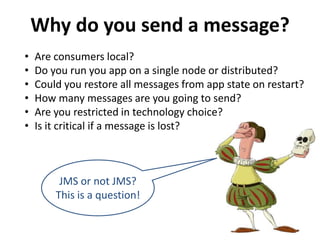 Why do you send a message?
• Are consumers local?
• Do you run you app on a single node or distributed?
• Could you restore all messages from app state on restart?
• How many messages are you going to send?
• Are you restricted in technology choice?
• Is it critical if a message is lost?
JMS or not JMS?
This is a question!
 