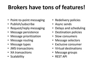 Brokers have tons of features!
• Point-to-point messaging
• Publish/subscribe
• Request/reply messaging
• Message persistence
• Message prioritization
• Message routing
• Message types
• JMS transactions
• XA transactions
• Scalability
• Redelivery policies
• Async sends
• Delays and scheduling
• Destination policies
• Slow consumers
• Message selectors
• Exclusive consumer
• Virtual destinations
• Message groups
• REST API
 