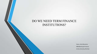 DO WE NEED TERM FINANCE
INSTITUTIONS?
Name: Jitho Monachan
MBA(Banking & Finance)
Amity University, Mumbai
 