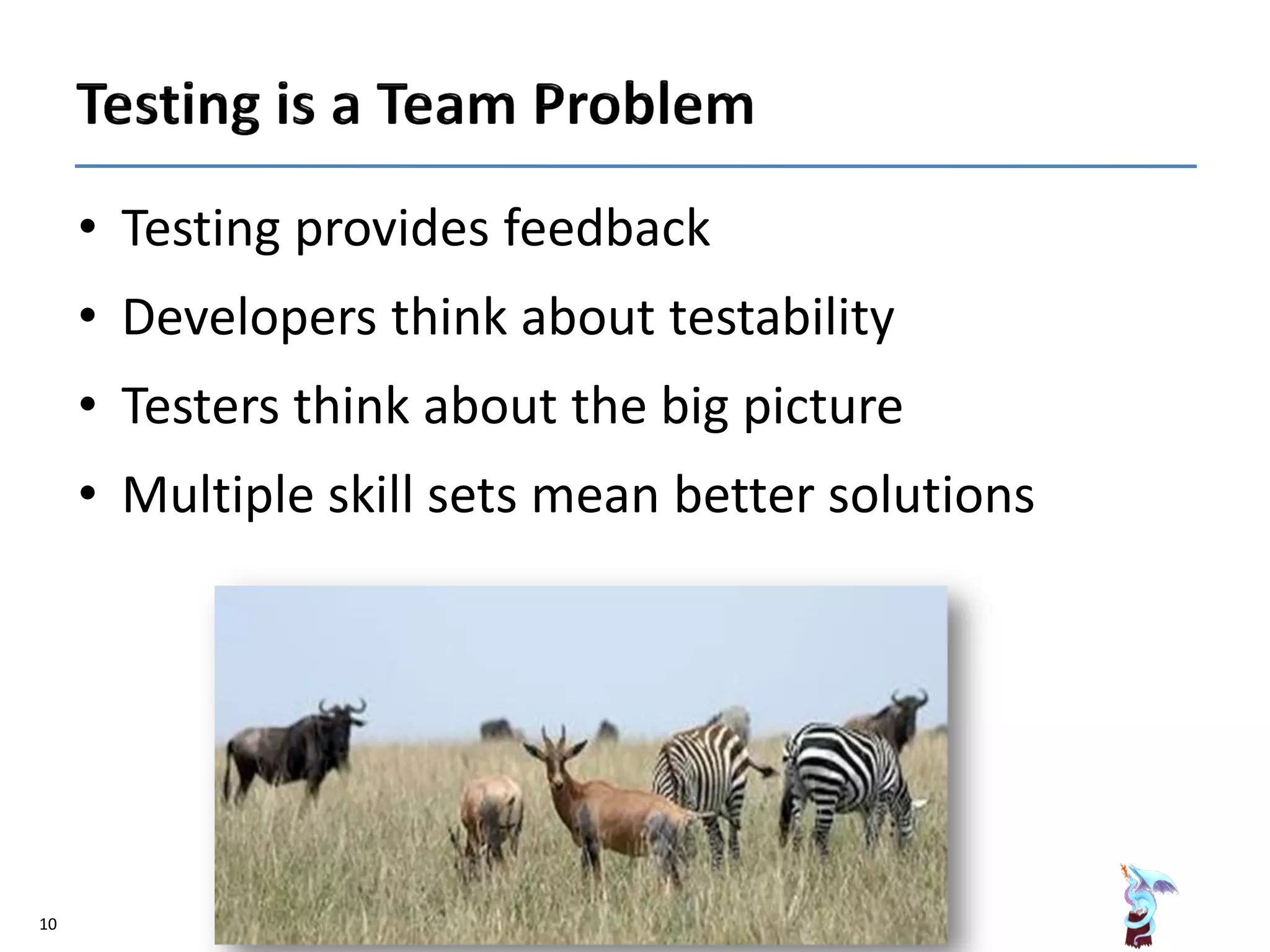 • Testing provides feedback
• Developers think about testability
• Testers think about the big picture
• Multiple skill sets mean better solutions
10
 
