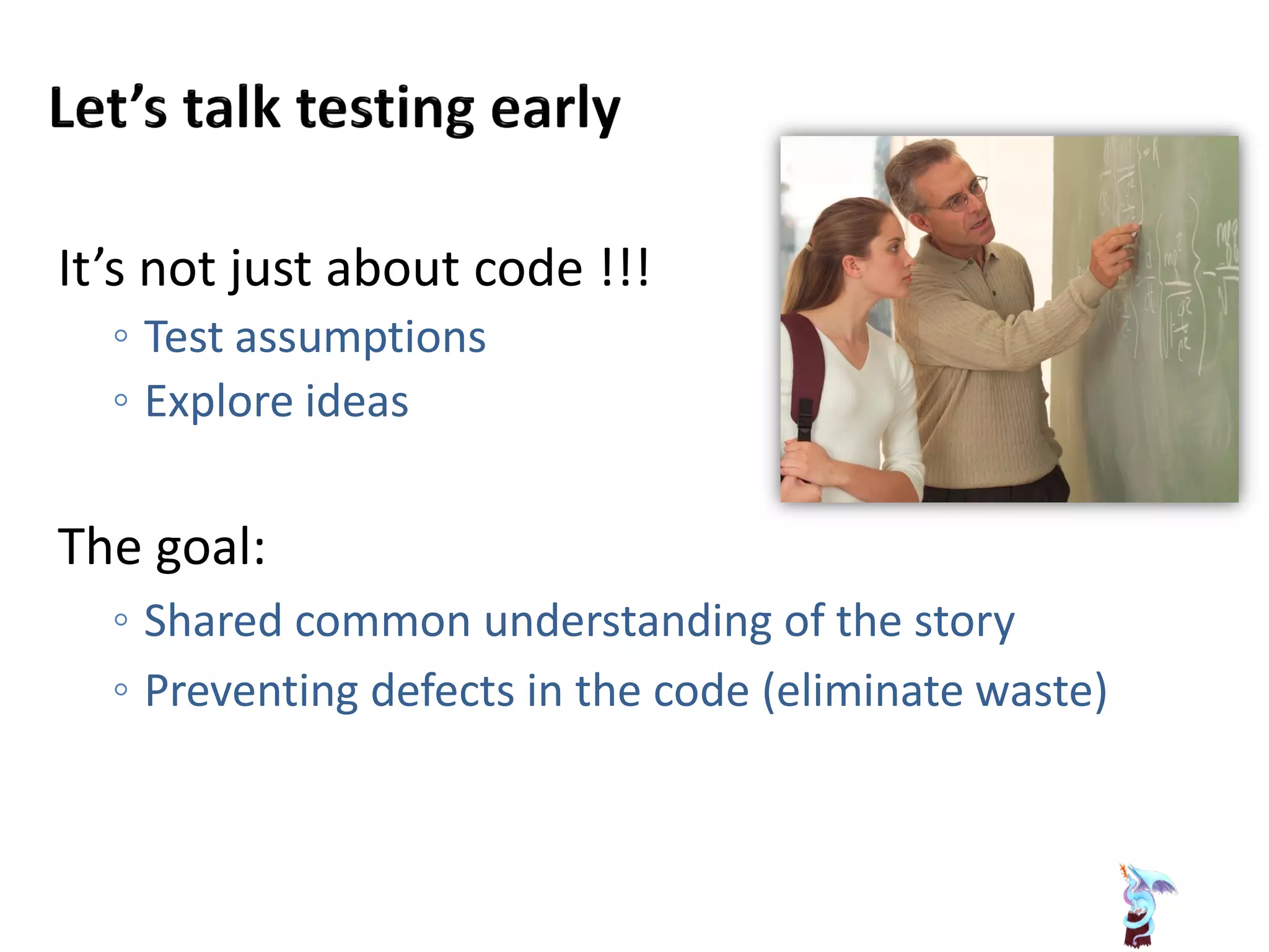 It’s not just about code !!!
◦ Test assumptions
◦ Explore ideas
The goal:
◦ Shared common understanding of the story
◦ Preventing defects in the code (eliminate waste)
 