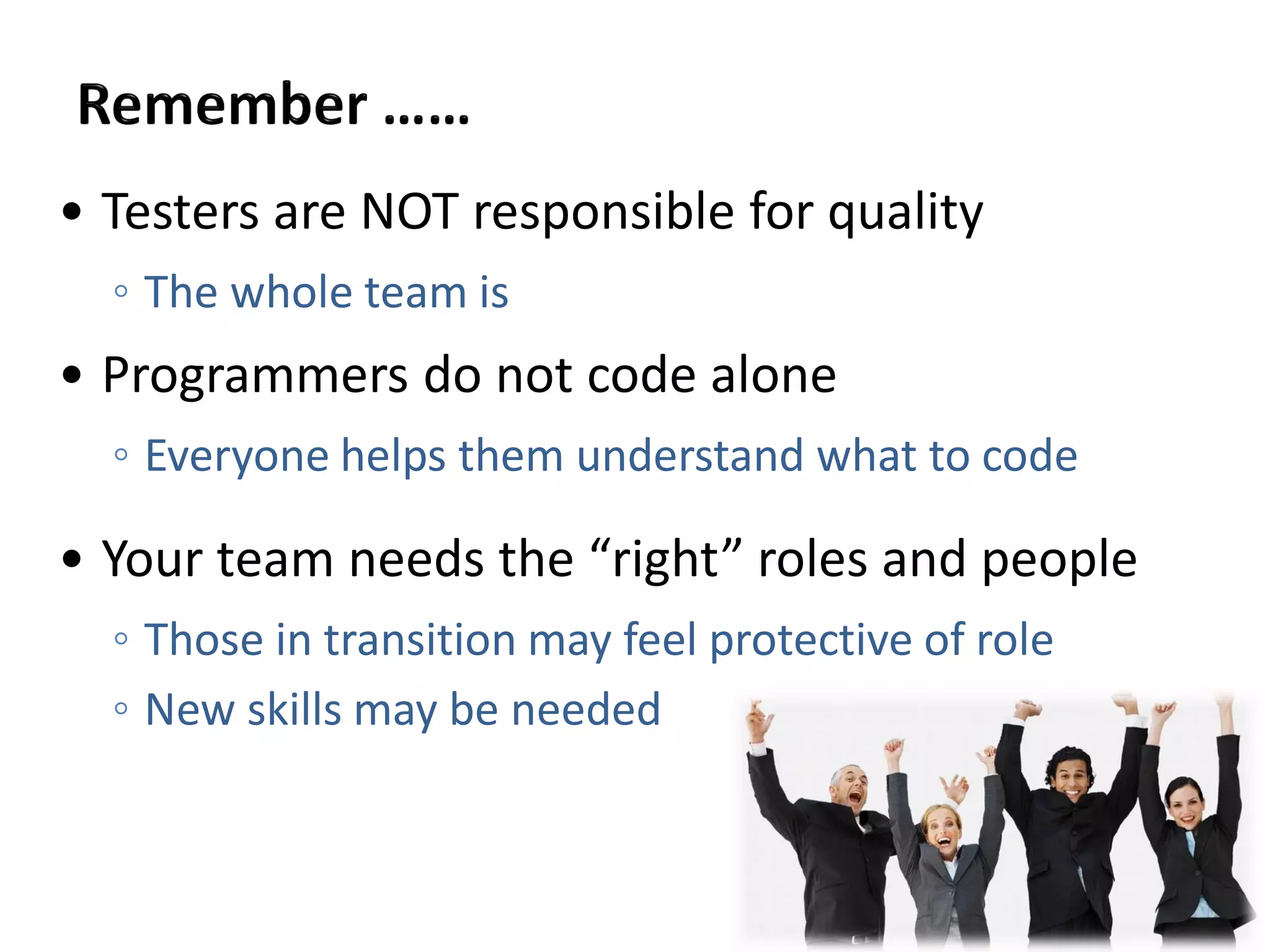 • Testers are NOT responsible for quality
◦ The whole team is
• Programmers do not code alone
◦ Everyone helps them understand what to code
• Your team needs the “right” roles and people
◦ Those in transition may feel protective of role
◦ New skills may be needed
 
