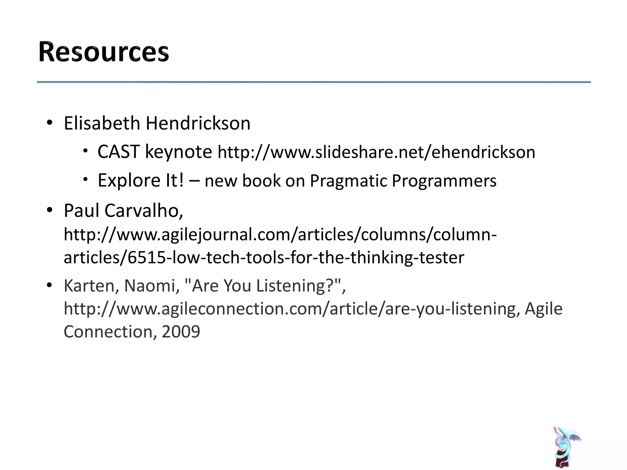 • Elisabeth Hendrickson
 CAST keynote http://www.slideshare.net/ehendrickson
 Explore It! – new book on Pragmatic Programmers
• Paul Carvalho,
http://www.agilejournal.com/articles/columns/column-
articles/6515-low-tech-tools-for-the-thinking-tester
• Karten, Naomi, "Are You Listening?",
http://www.agileconnection.com/article/are-you-listening, Agile
Connection, 2009
 