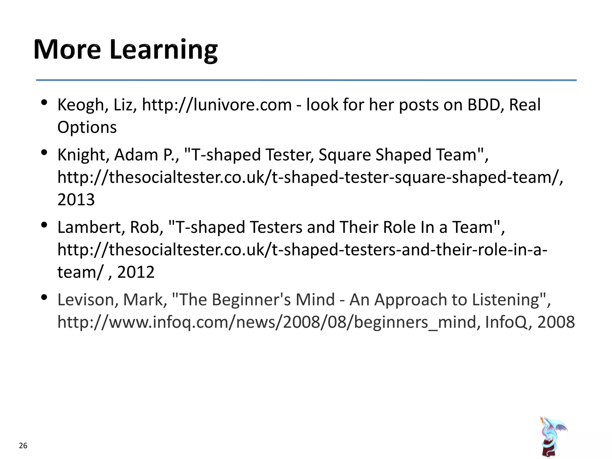 • Keogh, Liz, http://lunivore.com - look for her posts on BDD, Real
Options
• Knight, Adam P., "T-shaped Tester, Square Shaped Team",
http://thesocialtester.co.uk/t-shaped-tester-square-shaped-team/,
2013
• Lambert, Rob, "T-shaped Testers and Their Role In a Team",
http://thesocialtester.co.uk/t-shaped-testers-and-their-role-in-a-
team/ , 2012
• Levison, Mark, "The Beginner's Mind - An Approach to Listening",
http://www.infoq.com/news/2008/08/beginners_mind, InfoQ, 2008
26
 