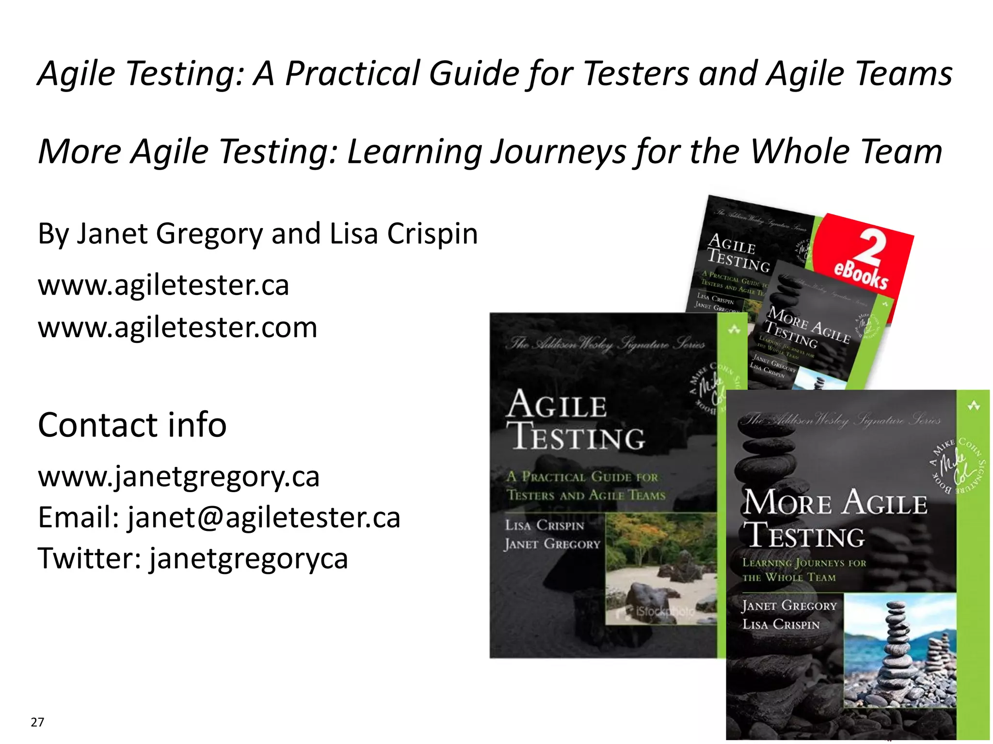 Agile Testing: A Practical Guide for Testers and Agile Teams
More Agile Testing: Learning Journeys for the Whole Team
By Janet Gregory and Lisa Crispin
www.agiletester.ca
www.agiletester.com
Contact info
www.janetgregory.ca
Email: janet@agiletester.ca
Twitter: janetgregoryca
27
 
