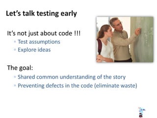 It’s not just about code !!!
◦ Test assumptions
◦ Explore ideas
The goal:
◦ Shared common understanding of the story
◦ Preventing defects in the code (eliminate waste)
 